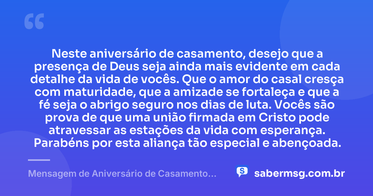 Neste aniversário de casamento, desejo que a presença de Deus seja ainda mais evidente em cada detalhe da vida de vocês. Que o amor do casal cresça com maturidade, que a amizade se fortaleça e que a fé seja o abrigo seguro nos dias de luta. Vocês são prova de que uma união firmada em Cristo pode atravessar as estações da vida com esperança. Parabéns por esta aliança tão especial e abençoada. — Mensagem de Aniversário de Casamento Evangélica
