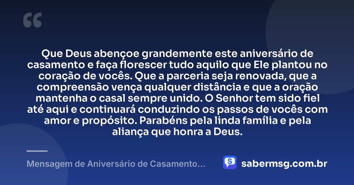 Que Deus abençoe grandemente este aniversário de casamento e faça florescer tudo aquilo que Ele plantou no coração de vocês. Que a parceria seja renovada, que a compreensão vença qualquer distância e que a oração mantenha o casal sempre unido. O Senhor tem sido fiel até aqui e continuará conduzindo os passos de vocês com amor e propósito. Parabéns pela linda família e pela aliança que honra a Deus. — Mensagem de Aniversário de Casamento Evangélica
