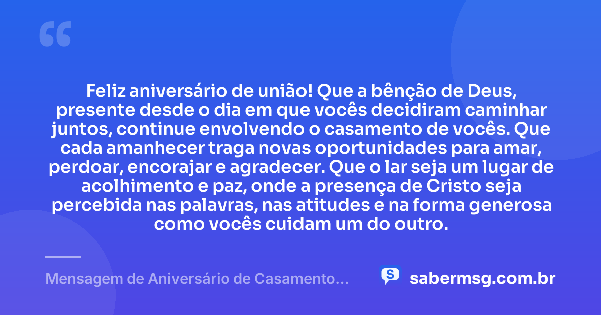 Feliz aniversário de união! Que a bênção de Deus, presente desde o dia em que vocês decidiram caminhar juntos, continue envolvendo o casamento de vocês. Que cada amanhecer traga novas oportunidades para amar, perdoar, encorajar e agradecer. Que o lar seja um lugar de acolhimento e paz, onde a presença de Cristo seja percebida nas palavras, nas atitudes e na forma generosa como vocês cuidam um do outro. — Mensagem de Aniversário de Casamento Evangélico