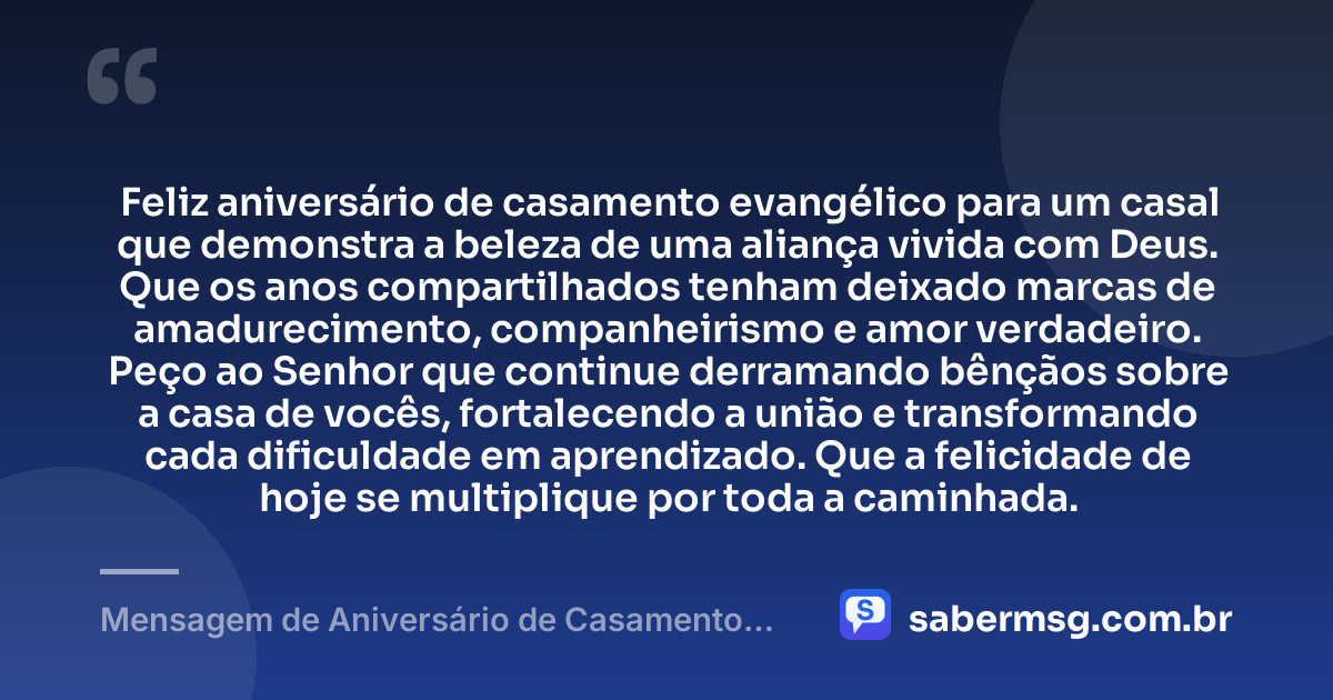 Feliz aniversário de casamento evangélico para um casal que demonstra a beleza de uma aliança vivida com Deus. Que os anos compartilhados tenham deixado marcas de amadurecimento, companheirismo e amor verdadeiro. Peço ao Senhor que continue derramando bênçãos sobre a casa de vocês, fortalecendo a união e transformando cada dificuldade em aprendizado. Que a felicidade de hoje se multiplique por toda a caminhada. — Mensagem de Aniversário de Casamento Evangélico