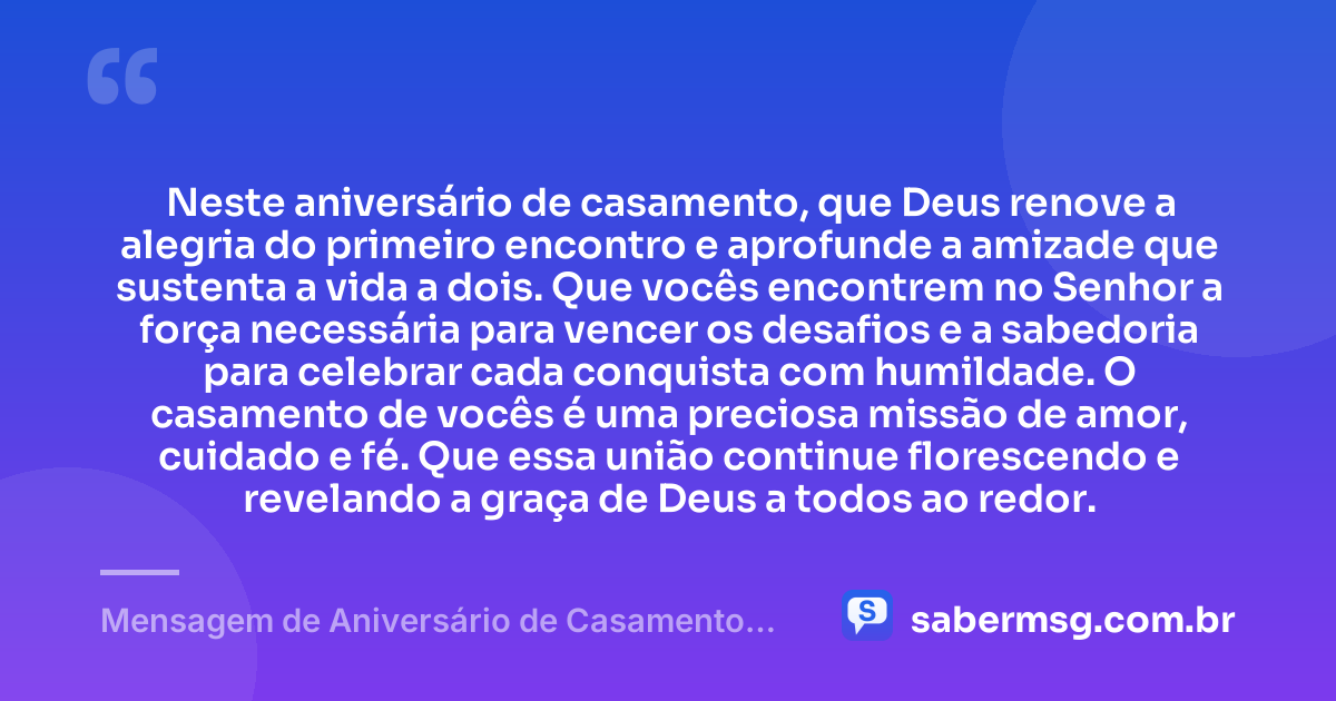 Neste aniversário de casamento, que Deus renove a alegria do primeiro encontro e aprofunde a amizade que sustenta a vida a dois. Que vocês encontrem no Senhor a força necessária para vencer os desafios e a sabedoria para celebrar cada conquista com humildade. O casamento de vocês é uma preciosa missão de amor, cuidado e fé. Que essa união continue florescendo e revelando a graça de Deus a todos ao redor. — Mensagem de Aniversário de Casamento Evangélico