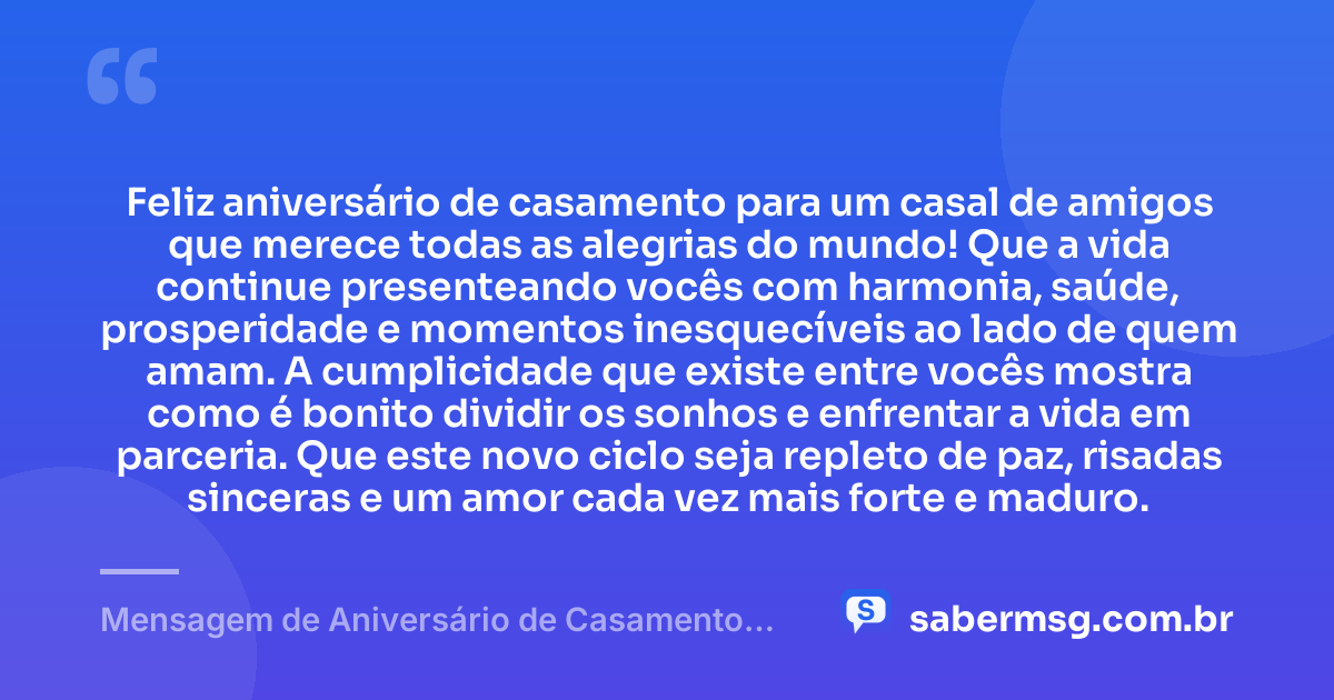 Feliz aniversário de casamento para um casal de amigos que merece todas as alegrias do mundo! Que a vida continue presenteando vocês com harmonia, saúde, prosperidade e momentos inesquecíveis ao lado de quem amam. A cumplicidade que existe entre vocês mostra como é bonito dividir os sonhos e enfrentar a vida em parceria. Que este novo ciclo seja repleto de paz, risadas sinceras e um amor cada vez mais forte e maduro. — Mensagem de Aniversário de Casamento para Amigos