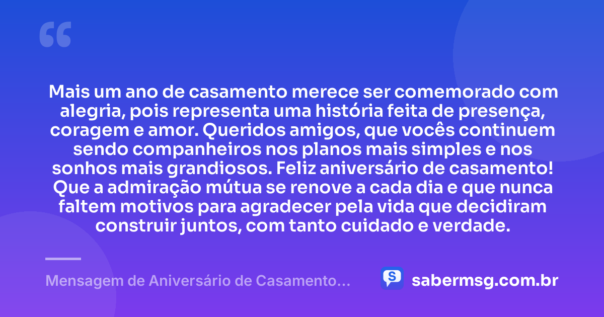 Mais um ano de casamento merece ser comemorado com alegria, pois representa uma história feita de presença, coragem e amor. Queridos amigos, que vocês continuem sendo companheiros nos planos mais simples e nos sonhos mais grandiosos. Feliz aniversário de casamento! Que a admiração mútua se renove a cada dia e que nunca faltem motivos para agradecer pela vida que decidiram construir juntos, com tanto cuidado e verdade. — Mensagem de Aniversário de Casamento para Amigos