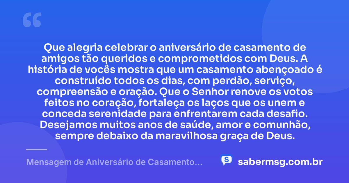 Que alegria celebrar o aniversário de casamento de amigos tão queridos e comprometidos com Deus. A história de vocês mostra que um casamento abençoado é construído todos os dias, com perdão, serviço, compreensão e oração. Que o Senhor renove os votos feitos no coração, fortaleça os laços que os unem e conceda serenidade para enfrentarem cada desafio. Desejamos muitos anos de saúde, amor e comunhão, sempre debaixo da maravilhosa graça de Deus. — Mensagem de Aniversário de Casamento para Amigos Cristãos