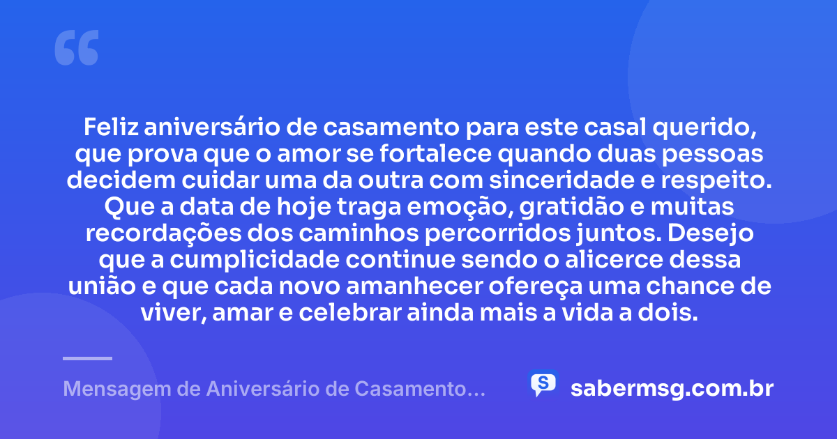 Feliz aniversário de casamento para este casal querido, que prova que o amor se fortalece quando duas pessoas decidem cuidar uma da outra com sinceridade e respeito. Que a data de hoje traga emoção, gratidão e muitas recordações dos caminhos percorridos juntos. Desejo que a cumplicidade continue sendo o alicerce dessa união e que cada novo amanhecer ofereça uma chance de viver, amar e celebrar ainda mais a vida a dois. — Mensagem de Aniversário de Casamento para Casal