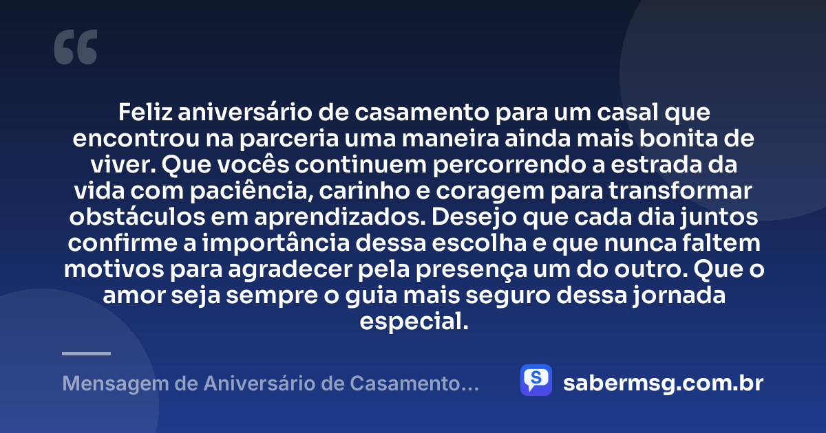 Feliz aniversário de casamento para um casal que encontrou na parceria uma maneira ainda mais bonita de viver. Que vocês continuem percorrendo a estrada da vida com paciência, carinho e coragem para transformar obstáculos em aprendizados. Desejo que cada dia juntos confirme a importância dessa escolha e que nunca faltem motivos para agradecer pela presença um do outro. Que o amor seja sempre o guia mais seguro dessa jornada especial. — Mensagem de Aniversário de Casamento para Casal