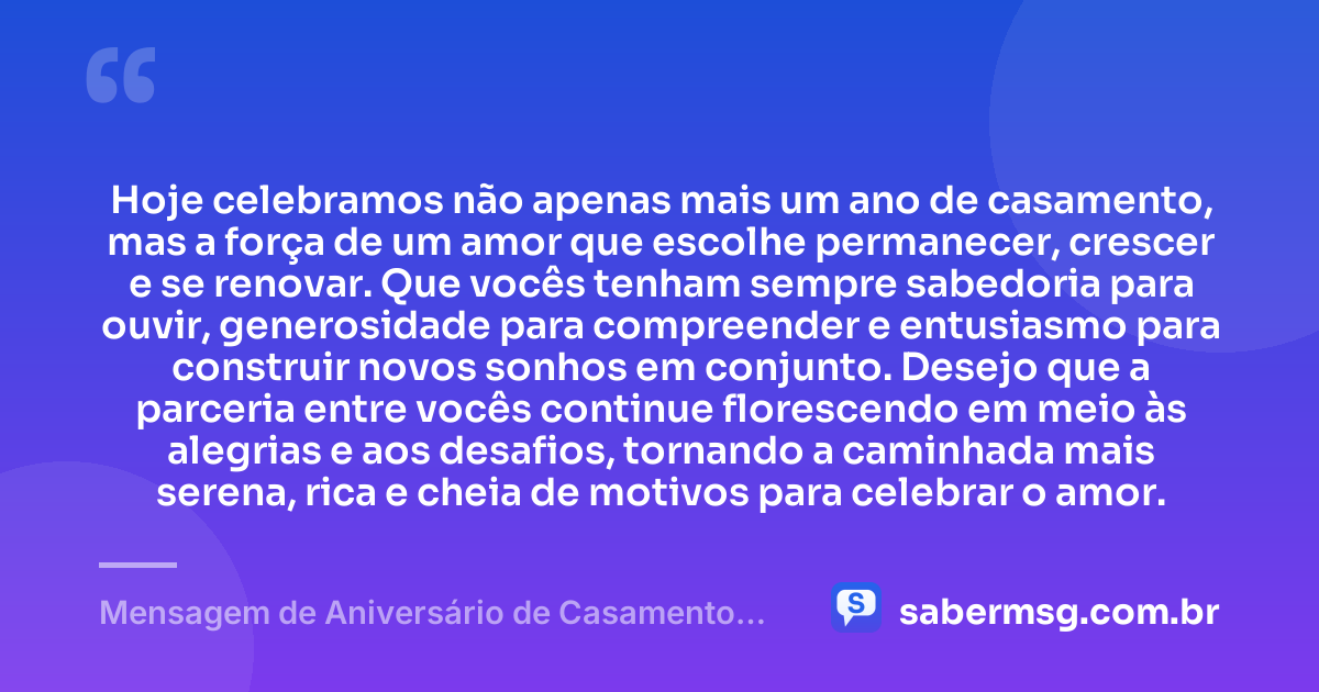 Hoje celebramos não apenas mais um ano de casamento, mas a força de um amor que escolhe permanecer, crescer e se renovar. Que vocês tenham sempre sabedoria para ouvir, generosidade para compreender e entusiasmo para construir novos sonhos em conjunto. Desejo que a parceria entre vocês continue florescendo em meio às alegrias e aos desafios, tornando a caminhada mais serena, rica e cheia de motivos para celebrar o amor. — Mensagem de Aniversário de Casamento para Casal