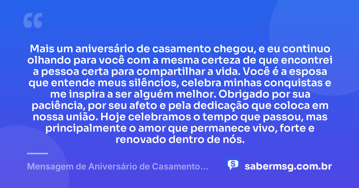 Mais um aniversário de casamento chegou, e eu continuo olhando para você com a mesma certeza de que encontrei a pessoa certa para compartilhar a vida. Você é a esposa que entende meus silêncios, celebra minhas conquistas e me inspira a ser alguém melhor. Obrigado por sua paciência, por seu afeto e pela dedicação que coloca em nossa união. Hoje celebramos o tempo que passou, mas principalmente o amor que permanece vivo, forte e renovado dentro de nós. — Mensagem de Aniversário de Casamento para Esposa