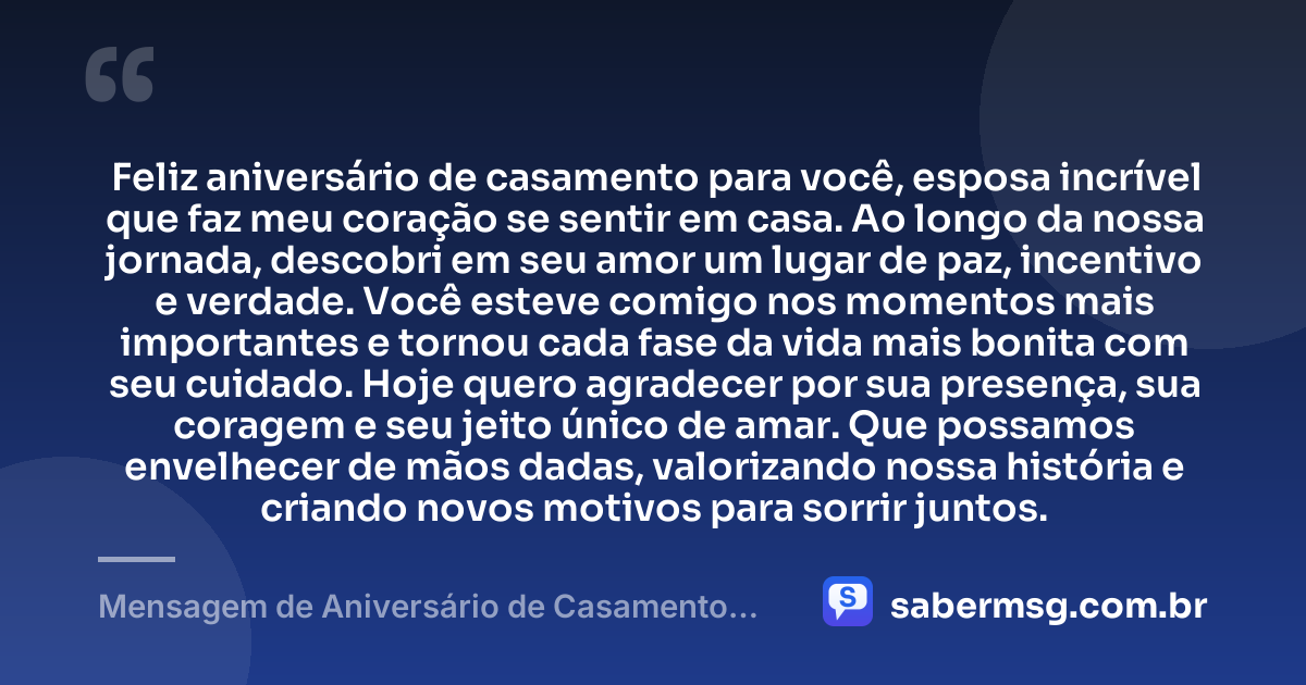 Feliz aniversário de casamento para você, esposa incrível que faz meu coração se sentir em casa. Ao longo da nossa jornada, descobri em seu amor um lugar de paz, incentivo e verdade. Você esteve comigo nos momentos mais importantes e tornou cada fase da vida mais bonita com seu cuidado. Hoje quero agradecer por sua presença, sua coragem e seu jeito único de amar. Que possamos envelhecer de mãos dadas, valorizando nossa história e criando novos motivos para sorrir juntos. — Mensagem de Aniversário de Casamento para Esposa