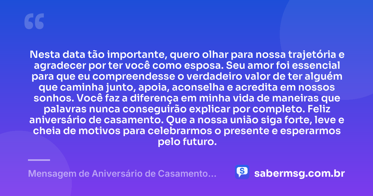 Nesta data tão importante, quero olhar para nossa trajetória e agradecer por ter você como esposa. Seu amor foi essencial para que eu compreendesse o verdadeiro valor de ter alguém que caminha junto, apoia, aconselha e acredita em nossos sonhos. Você faz a diferença em minha vida de maneiras que palavras nunca conseguirão explicar por completo. Feliz aniversário de casamento. Que a nossa união siga forte, leve e cheia de motivos para celebrarmos o presente e esperarmos pelo futuro. — Mensagem de Aniversário de Casamento para Esposa