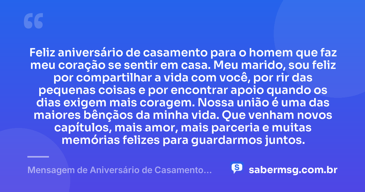 Feliz aniversário de casamento para o homem que faz meu coração se sentir em casa. Meu marido, sou feliz por compartilhar a vida com você, por rir das pequenas coisas e por encontrar apoio quando os dias exigem mais coragem. Nossa união é uma das maiores bênçãos da minha vida. Que venham novos capítulos, mais amor, mais parceria e muitas memórias felizes para guardarmos juntos. — Mensagem de Aniversário de Casamento para o Marido Curta