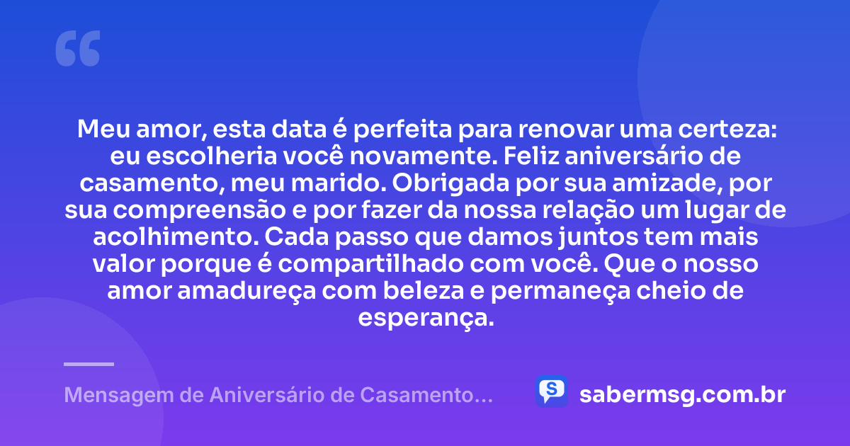 Meu amor, esta data é perfeita para renovar uma certeza: eu escolheria você novamente. Feliz aniversário de casamento, meu marido. Obrigada por sua amizade, por sua compreensão e por fazer da nossa relação um lugar de acolhimento. Cada passo que damos juntos tem mais valor porque é compartilhado com você. Que o nosso amor amadureça com beleza e permaneça cheio de esperança. — Mensagem de Aniversário de Casamento para o Marido Curta