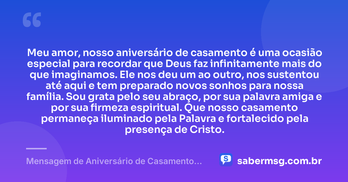 Meu amor, nosso aniversário de casamento é uma ocasião especial para recordar que Deus faz infinitamente mais do que imaginamos. Ele nos deu um ao outro, nos sustentou até aqui e tem preparado novos sonhos para nossa família. Sou grata pelo seu abraço, por sua palavra amiga e por sua firmeza espiritual. Que nosso casamento permaneça iluminado pela Palavra e fortalecido pela presença de Cristo. — Mensagem de Aniversário de Casamento para o Marido Evangélica