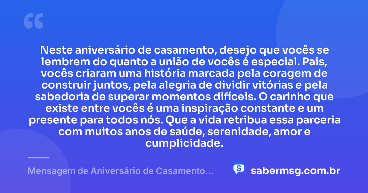 Neste aniversário de casamento, desejo que vocês se lembrem do quanto a união de vocês é especial. Pais, vocês criaram uma história marcada pela coragem de construir juntos, pela alegria de dividir vitórias e pela sabedoria de superar momentos difíceis. O carinho que existe entre vocês é uma inspiração constante e um presente para todos nós. Que a vida retribua essa parceria com muitos anos de saúde, serenidade, amor e cumplicidade. — Mensagem de Aniversário de Casamento para os Pais