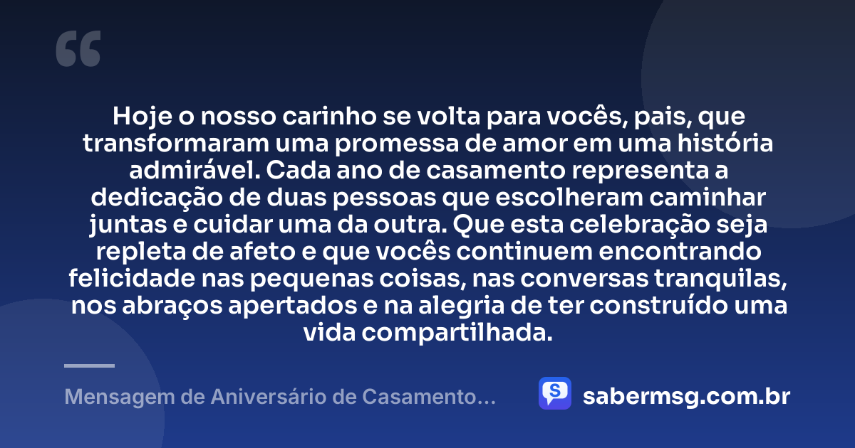 Hoje o nosso carinho se volta para vocês, pais, que transformaram uma promessa de amor em uma história admirável. Cada ano de casamento representa a dedicação de duas pessoas que escolheram caminhar juntas e cuidar uma da outra. Que esta celebração seja repleta de afeto e que vocês continuem encontrando felicidade nas pequenas coisas, nas conversas tranquilas, nos abraços apertados e na alegria de ter construído uma vida compartilhada. — Mensagem de Aniversário de Casamento para os Pais