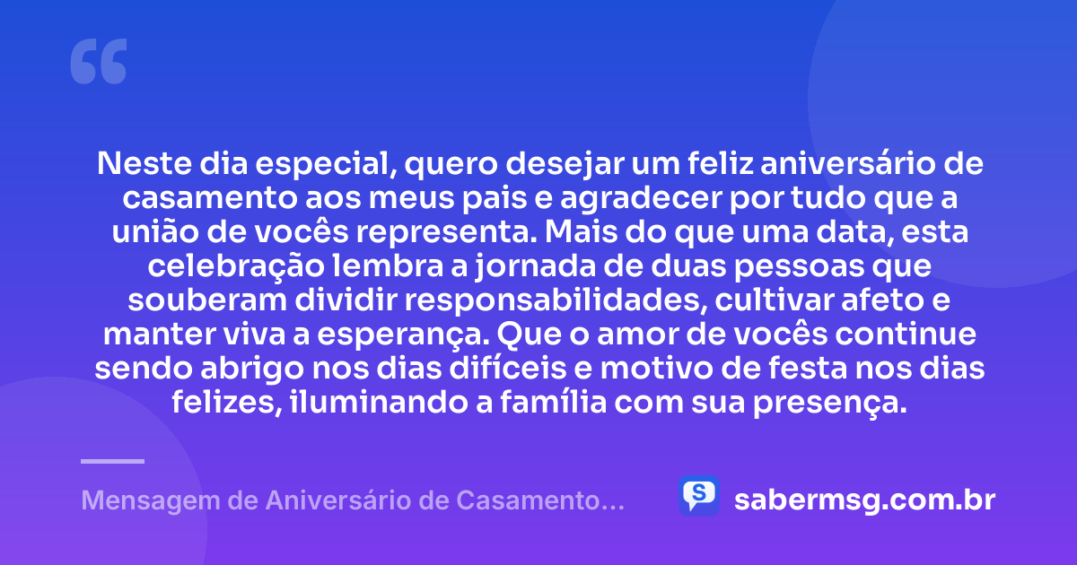 Neste dia especial, quero desejar um feliz aniversário de casamento aos meus pais e agradecer por tudo que a união de vocês representa. Mais do que uma data, esta celebração lembra a jornada de duas pessoas que souberam dividir responsabilidades, cultivar afeto e manter viva a esperança. Que o amor de vocês continue sendo abrigo nos dias difíceis e motivo de festa nos dias felizes, iluminando a família com sua presença. — Mensagem de Aniversário de Casamento para os Pais