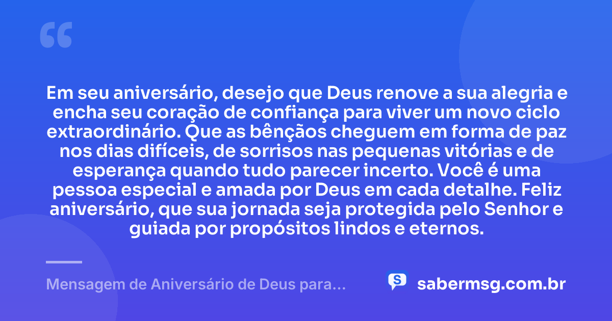 Em seu aniversário, desejo que Deus renove a sua alegria e encha seu coração de confiança para viver um novo ciclo extraordinário. Que as bênçãos cheguem em forma de paz nos dias difíceis, de sorrisos nas pequenas vitórias e de esperança quando tudo parecer incerto. Você é uma pessoa especial e amada por Deus em cada detalhe. Feliz aniversário, que sua jornada seja protegida pelo Senhor e guiada por propósitos lindos e eternos. — Mensagem de Aniversário de Deus para uma Pessoa Especial