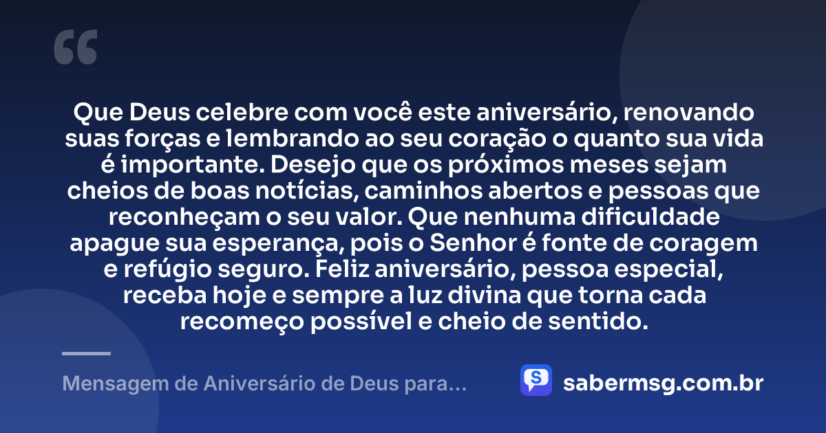 Que Deus celebre com você este aniversário, renovando suas forças e lembrando ao seu coração o quanto sua vida é importante. Desejo que os próximos meses sejam cheios de boas notícias, caminhos abertos e pessoas que reconheçam o seu valor. Que nenhuma dificuldade apague sua esperança, pois o Senhor é fonte de coragem e refúgio seguro. Feliz aniversário, pessoa especial, receba hoje e sempre a luz divina que torna cada recomeço possível e cheio de sentido. — Mensagem de Aniversário de Deus para uma Pessoa Especial