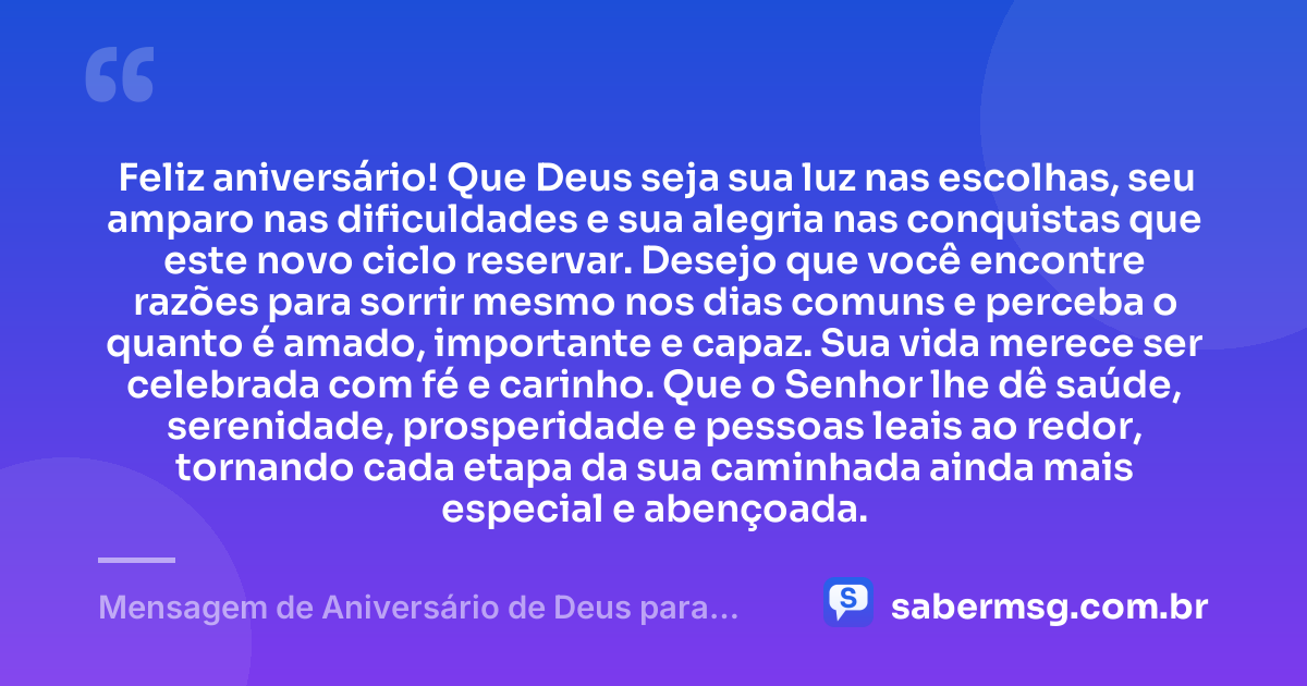Feliz aniversário! Que Deus seja sua luz nas escolhas, seu amparo nas dificuldades e sua alegria nas conquistas que este novo ciclo reservar. Desejo que você encontre razões para sorrir mesmo nos dias comuns e perceba o quanto é amado, importante e capaz. Sua vida merece ser celebrada com fé e carinho. Que o Senhor lhe dê saúde, serenidade, prosperidade e pessoas leais ao redor, tornando cada etapa da sua caminhada ainda mais especial e abençoada. — Mensagem de Aniversário de Deus para uma Pessoa Especial