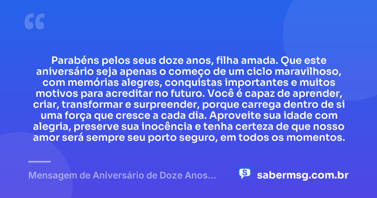 Parabéns pelos seus doze anos, filha amada. Que este aniversário seja apenas o começo de um ciclo maravilhoso, com memórias alegres, conquistas importantes e muitos motivos para acreditar no futuro. Você é capaz de aprender, criar, transformar e surpreender, porque carrega dentro de si uma força que cresce a cada dia. Aproveite sua idade com alegria, preserve sua inocência e tenha certeza de que nosso amor será sempre seu porto seguro, em todos os momentos. — Mensagem de Aniversário de Doze Anos para Filha