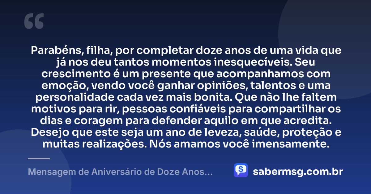 Parabéns, filha, por completar doze anos de uma vida que já nos deu tantos momentos inesquecíveis. Seu crescimento é um presente que acompanhamos com emoção, vendo você ganhar opiniões, talentos e uma personalidade cada vez mais bonita. Que não lhe faltem motivos para rir, pessoas confiáveis para compartilhar os dias e coragem para defender aquilo em que acredita. Desejo que este seja um ano de leveza, saúde, proteção e muitas realizações. Nós amamos você imensamente. — Mensagem de Aniversário de Doze Anos para Filha