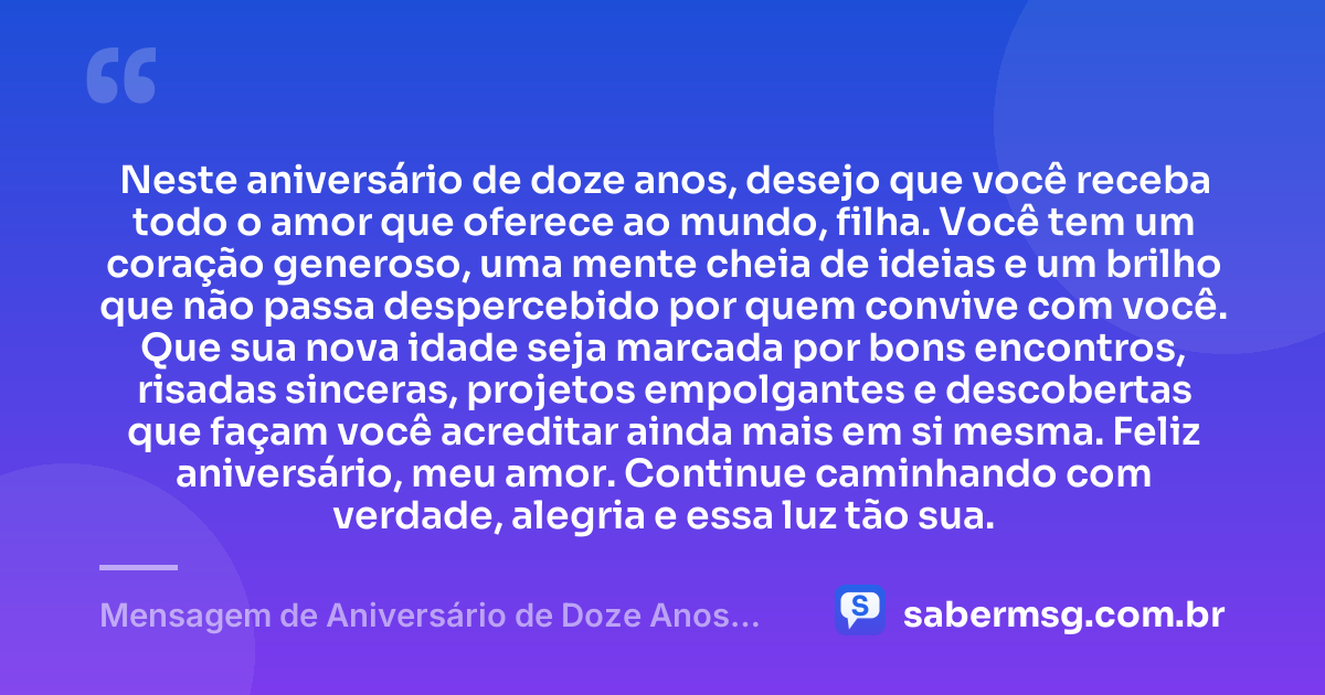 Neste aniversário de doze anos, desejo que você receba todo o amor que oferece ao mundo, filha. Você tem um coração generoso, uma mente cheia de ideias e um brilho que não passa despercebido por quem convive com você. Que sua nova idade seja marcada por bons encontros, risadas sinceras, projetos empolgantes e descobertas que façam você acreditar ainda mais em si mesma. Feliz aniversário, meu amor. Continue caminhando com verdade, alegria e essa luz tão sua. — Mensagem de Aniversário de Doze Anos para Filha