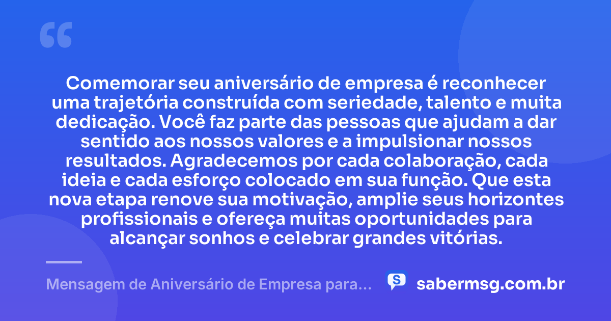 Comemorar seu aniversário de empresa é reconhecer uma trajetória construída com seriedade, talento e muita dedicação. Você faz parte das pessoas que ajudam a dar sentido aos nossos valores e a impulsionar nossos resultados. Agradecemos por cada colaboração, cada ideia e cada esforço colocado em sua função. Que esta nova etapa renove sua motivação, amplie seus horizontes profissionais e ofereça muitas oportunidades para alcançar sonhos e celebrar grandes vitórias. — Mensagem de Aniversário de Empresa para Funcionário