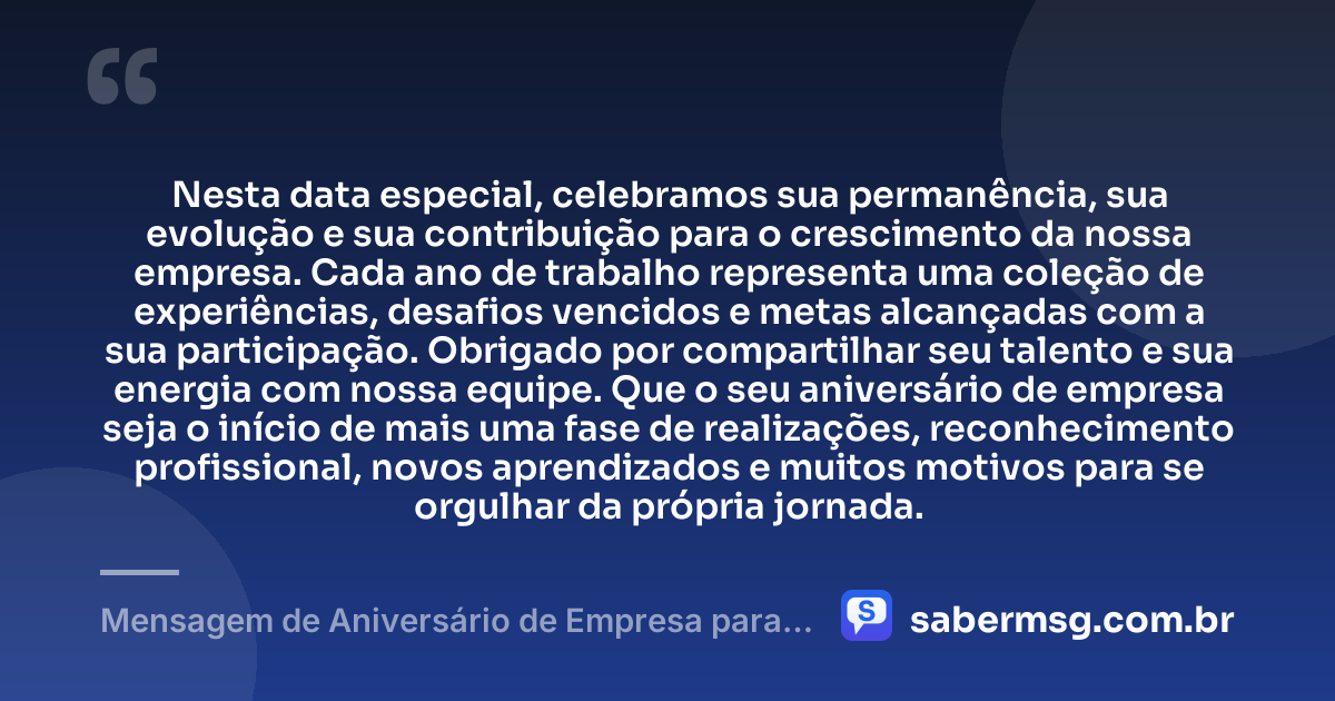 Nesta data especial, celebramos sua permanência, sua evolução e sua contribuição para o crescimento da nossa empresa. Cada ano de trabalho representa uma coleção de experiências, desafios vencidos e metas alcançadas com a sua participação. Obrigado por compartilhar seu talento e sua energia com nossa equipe. Que o seu aniversário de empresa seja o início de mais uma fase de realizações, reconhecimento profissional, novos aprendizados e muitos motivos para se orgulhar da própria jornada. — Mensagem de Aniversário de Empresa para Funcionário