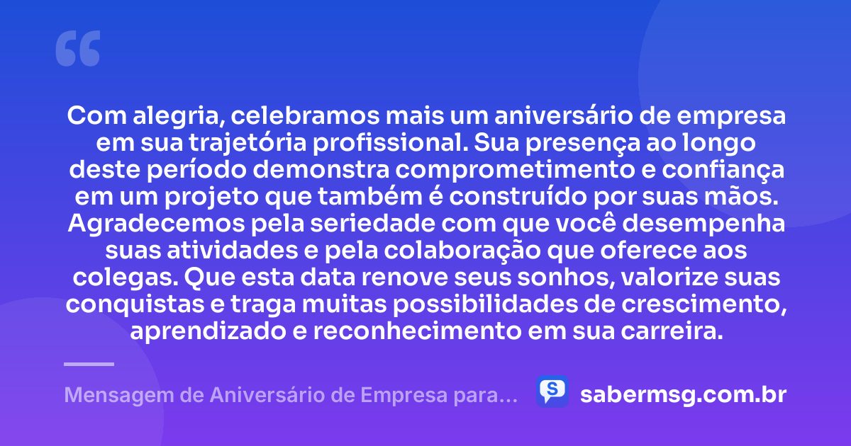 Com alegria, celebramos mais um aniversário de empresa em sua trajetória profissional. Sua presença ao longo deste período demonstra comprometimento e confiança em um projeto que também é construído por suas mãos. Agradecemos pela seriedade com que você desempenha suas atividades e pela colaboração que oferece aos colegas. Que esta data renove seus sonhos, valorize suas conquistas e traga muitas possibilidades de crescimento, aprendizado e reconhecimento em sua carreira. — Mensagem de Aniversário de Empresa para Funcionário