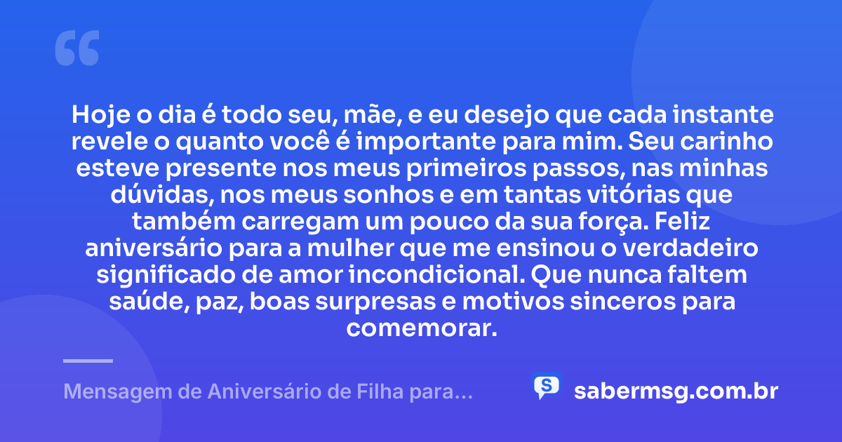 Hoje o dia é todo seu, mãe, e eu desejo que cada instante revele o quanto você é importante para mim. Seu carinho esteve presente nos meus primeiros passos, nas minhas dúvidas, nos meus sonhos e em tantas vitórias que também carregam um pouco da sua força. Feliz aniversário para a mulher que me ensinou o verdadeiro significado de amor incondicional. Que nunca faltem saúde, paz, boas surpresas e motivos sinceros para comemorar. — Mensagem de Aniversário de Filha para Mãe