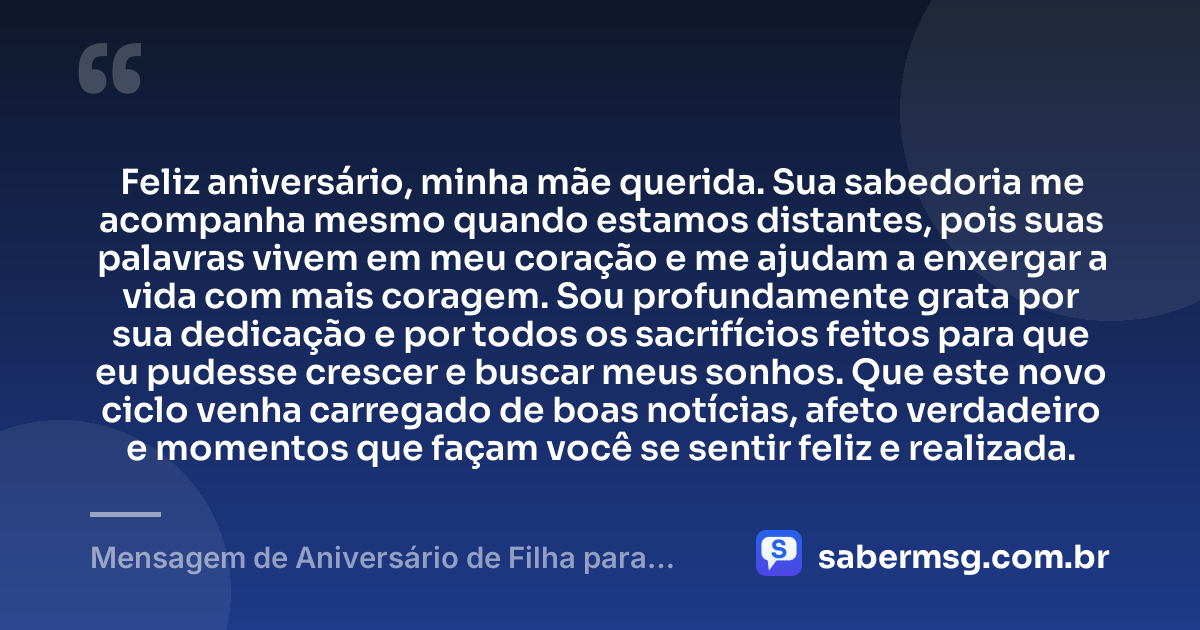 Feliz aniversário, minha mãe querida. Sua sabedoria me acompanha mesmo quando estamos distantes, pois suas palavras vivem em meu coração e me ajudam a enxergar a vida com mais coragem. Sou profundamente grata por sua dedicação e por todos os sacrifícios feitos para que eu pudesse crescer e buscar meus sonhos. Que este novo ciclo venha carregado de boas notícias, afeto verdadeiro e momentos que façam você se sentir feliz e realizada. — Mensagem de Aniversário de Filha para Mãe