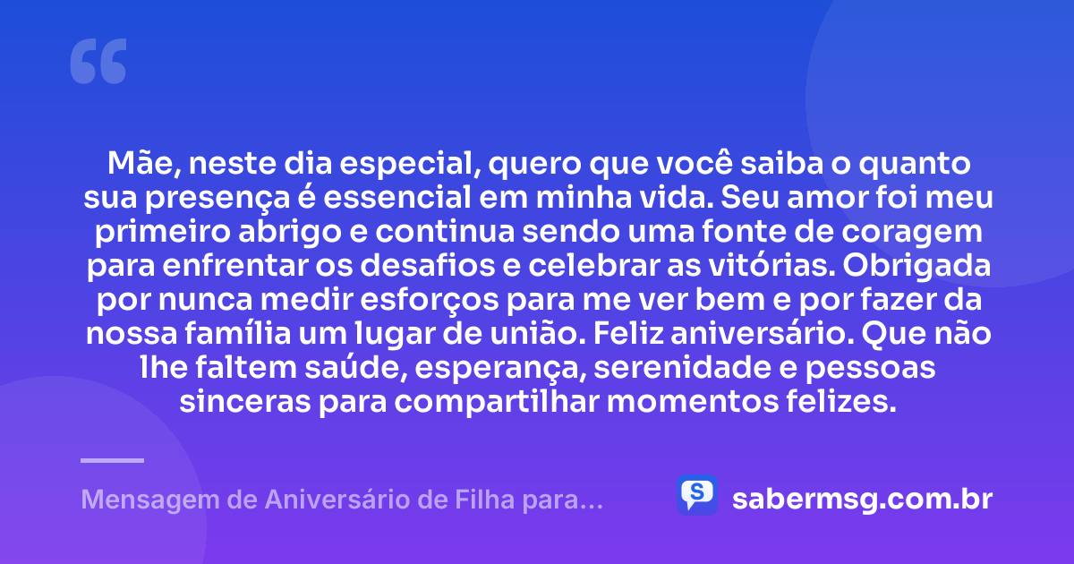 Mãe, neste dia especial, quero que você saiba o quanto sua presença é essencial em minha vida. Seu amor foi meu primeiro abrigo e continua sendo uma fonte de coragem para enfrentar os desafios e celebrar as vitórias. Obrigada por nunca medir esforços para me ver bem e por fazer da nossa família um lugar de união. Feliz aniversário. Que não lhe faltem saúde, esperança, serenidade e pessoas sinceras para compartilhar momentos felizes. — Mensagem de Aniversário de Filha para Mãe