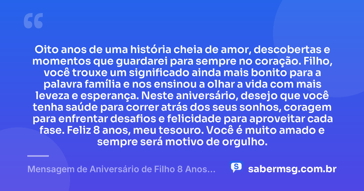 Oito anos de uma história cheia de amor, descobertas e momentos que guardarei para sempre no coração. Filho, você trouxe um significado ainda mais bonito para a palavra família e nos ensinou a olhar a vida com mais leveza e esperança. Neste aniversário, desejo que você tenha saúde para correr atrás dos seus sonhos, coragem para enfrentar desafios e felicidade para aproveitar cada fase. Feliz 8 anos, meu tesouro. Você é muito amado e sempre será motivo de orgulho. — Mensagem de Aniversário de Filho 8 Anos para Status
