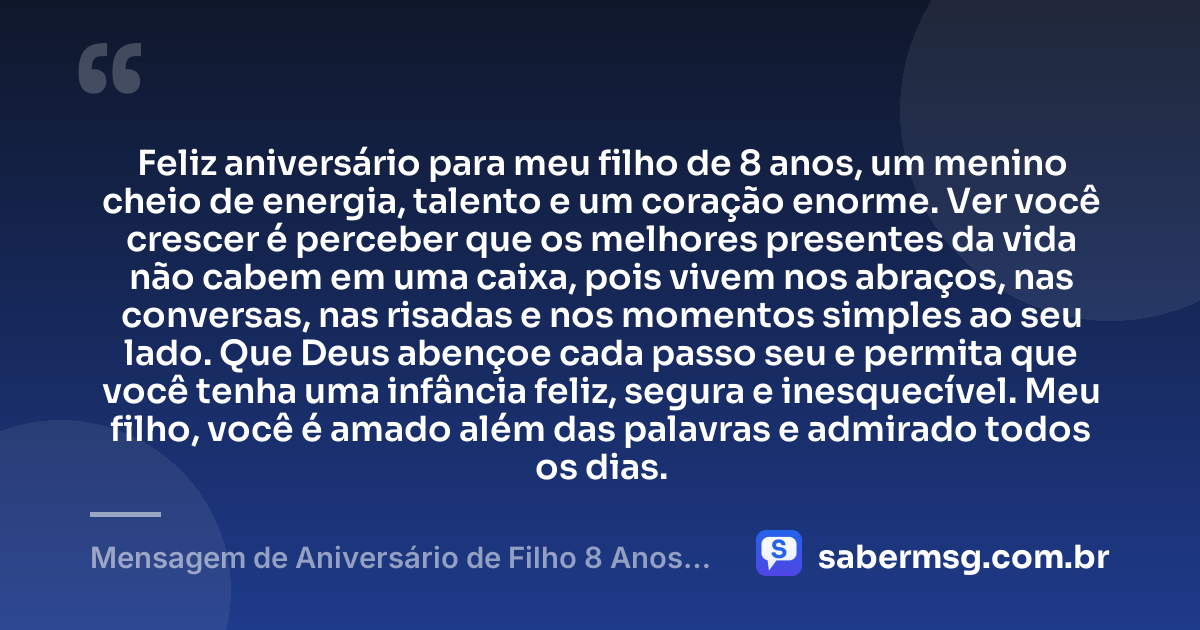Feliz aniversário para meu filho de 8 anos, um menino cheio de energia, talento e um coração enorme. Ver você crescer é perceber que os melhores presentes da vida não cabem em uma caixa, pois vivem nos abraços, nas conversas, nas risadas e nos momentos simples ao seu lado. Que Deus abençoe cada passo seu e permita que você tenha uma infância feliz, segura e inesquecível. Meu filho, você é amado além das palavras e admirado todos os dias. — Mensagem de Aniversário de Filho 8 Anos para Status