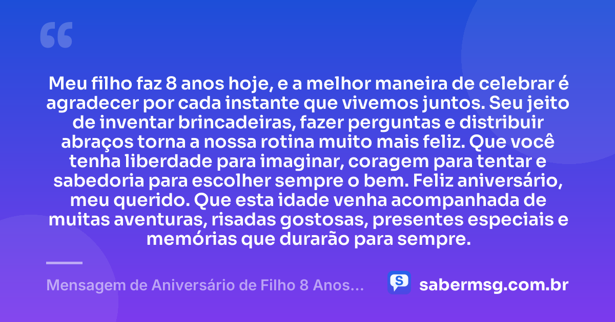 Meu filho faz 8 anos hoje, e a melhor maneira de celebrar é agradecer por cada instante que vivemos juntos. Seu jeito de inventar brincadeiras, fazer perguntas e distribuir abraços torna a nossa rotina muito mais feliz. Que você tenha liberdade para imaginar, coragem para tentar e sabedoria para escolher sempre o bem. Feliz aniversário, meu querido. Que esta idade venha acompanhada de muitas aventuras, risadas gostosas, presentes especiais e memórias que durarão para sempre. — Mensagem de Aniversário de Filho 8 Anos para Status