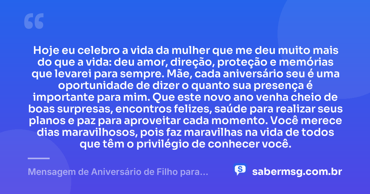 Hoje eu celebro a vida da mulher que me deu muito mais do que a vida: deu amor, direção, proteção e memórias que levarei para sempre. Mãe, cada aniversário seu é uma oportunidade de dizer o quanto sua presença é importante para mim. Que este novo ano venha cheio de boas surpresas, encontros felizes, saúde para realizar seus planos e paz para aproveitar cada momento. Você merece dias maravilhosos, pois faz maravilhas na vida de todos que têm o privilégio de conhecer você. — Mensagem de Aniversário de Filho para Mãe