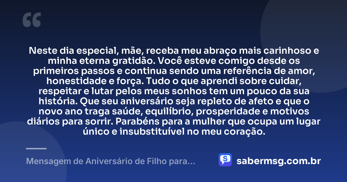 Neste dia especial, mãe, receba meu abraço mais carinhoso e minha eterna gratidão. Você esteve comigo desde os primeiros passos e continua sendo uma referência de amor, honestidade e força. Tudo o que aprendi sobre cuidar, respeitar e lutar pelos meus sonhos tem um pouco da sua história. Que seu aniversário seja repleto de afeto e que o novo ano traga saúde, equilíbrio, prosperidade e motivos diários para sorrir. Parabéns para a mulher que ocupa um lugar único e insubstituível no meu coração. — Mensagem de Aniversário de Filho para Mãe