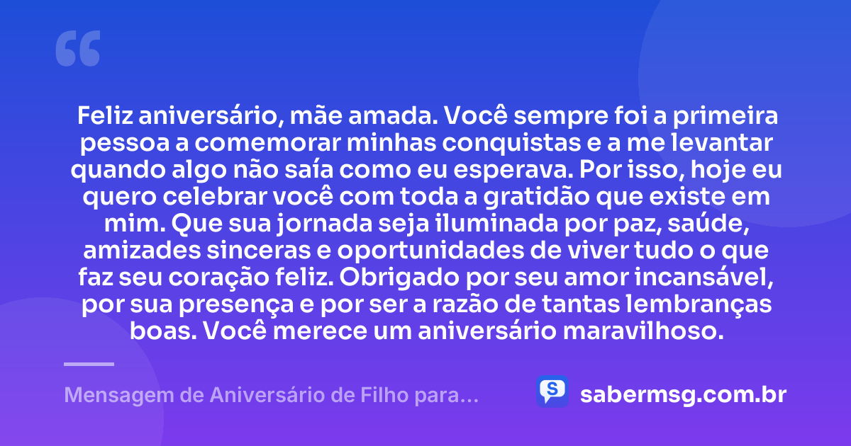 Feliz aniversário, mãe amada. Você sempre foi a primeira pessoa a comemorar minhas conquistas e a me levantar quando algo não saía como eu esperava. Por isso, hoje eu quero celebrar você com toda a gratidão que existe em mim. Que sua jornada seja iluminada por paz, saúde, amizades sinceras e oportunidades de viver tudo o que faz seu coração feliz. Obrigado por seu amor incansável, por sua presença e por ser a razão de tantas lembranças boas. Você merece um aniversário maravilhoso. — Mensagem de Aniversário de Filho para Mãe
