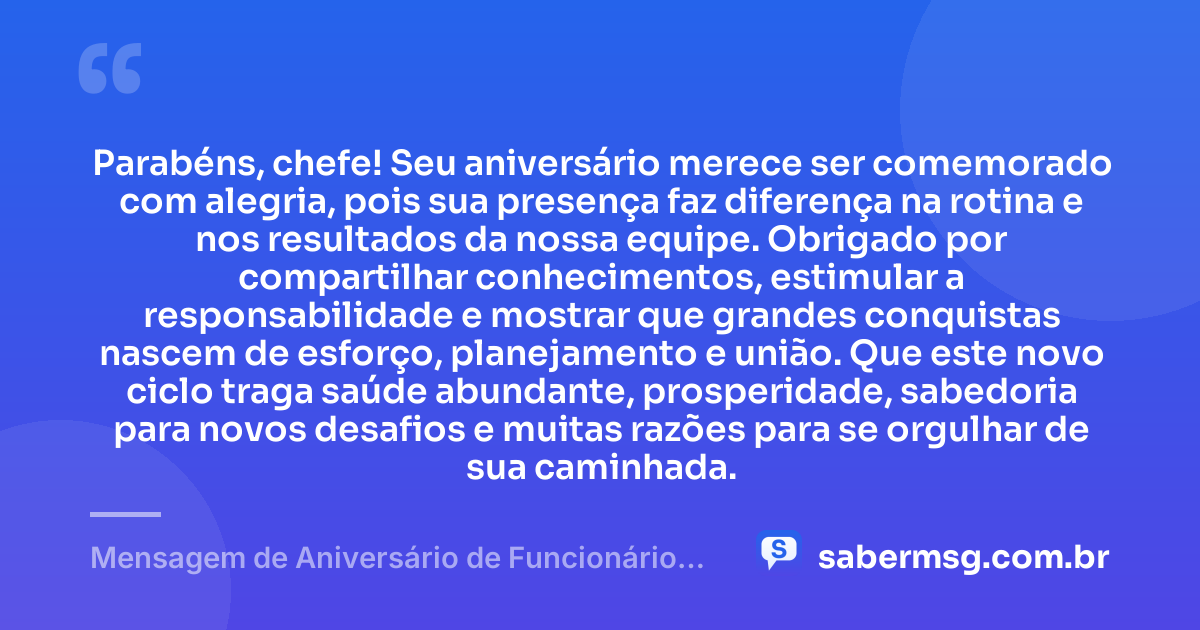 Parabéns, chefe! Seu aniversário merece ser comemorado com alegria, pois sua presença faz diferença na rotina e nos resultados da nossa equipe. Obrigado por compartilhar conhecimentos, estimular a responsabilidade e mostrar que grandes conquistas nascem de esforço, planejamento e união. Que este novo ciclo traga saúde abundante, prosperidade, sabedoria para novos desafios e muitas razões para se orgulhar de sua caminhada. — Mensagem de Aniversário de Funcionário para Patrão