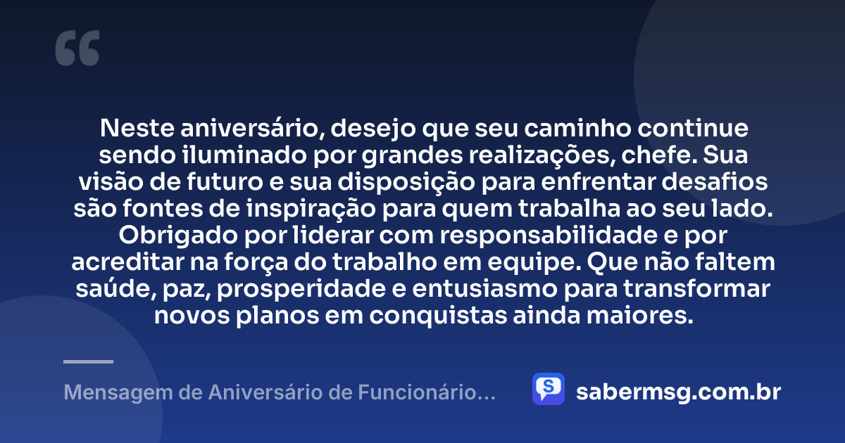 Neste aniversário, desejo que seu caminho continue sendo iluminado por grandes realizações, chefe. Sua visão de futuro e sua disposição para enfrentar desafios são fontes de inspiração para quem trabalha ao seu lado. Obrigado por liderar com responsabilidade e por acreditar na força do trabalho em equipe. Que não faltem saúde, paz, prosperidade e entusiasmo para transformar novos planos em conquistas ainda maiores. — Mensagem de Aniversário de Funcionário para Patrão