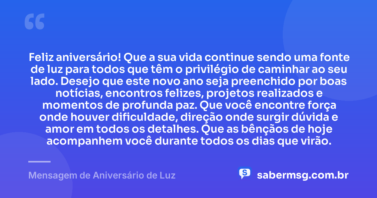 Feliz aniversário! Que a sua vida continue sendo uma fonte de luz para todos que têm o privilégio de caminhar ao seu lado. Desejo que este novo ano seja preenchido por boas notícias, encontros felizes, projetos realizados e momentos de profunda paz. Que você encontre força onde houver dificuldade, direção onde surgir dúvida e amor em todos os detalhes. Que as bênçãos de hoje acompanhem você durante todos os dias que virão. — Mensagem de Aniversário de Luz