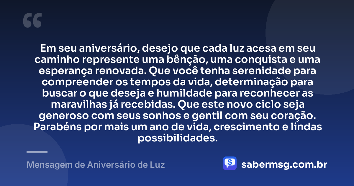 Em seu aniversário, desejo que cada luz acesa em seu caminho represente uma bênção, uma conquista e uma esperança renovada. Que você tenha serenidade para compreender os tempos da vida, determinação para buscar o que deseja e humildade para reconhecer as maravilhas já recebidas. Que este novo ciclo seja generoso com seus sonhos e gentil com seu coração. Parabéns por mais um ano de vida, crescimento e lindas possibilidades. — Mensagem de Aniversário de Luz