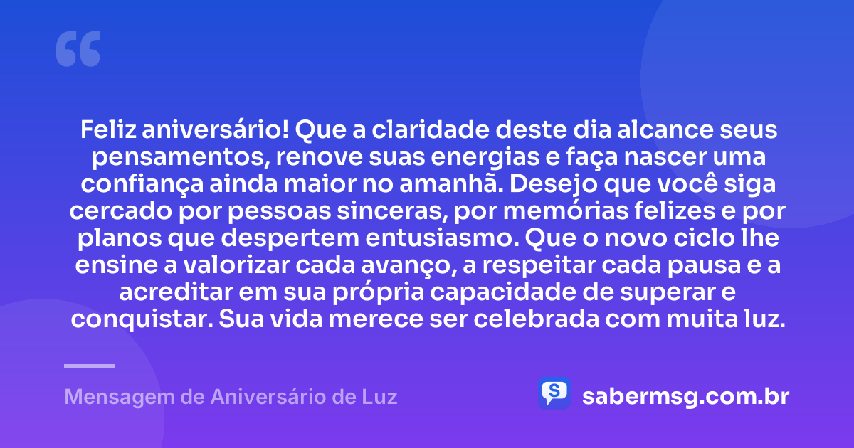 Feliz aniversário! Que a claridade deste dia alcance seus pensamentos, renove suas energias e faça nascer uma confiança ainda maior no amanhã. Desejo que você siga cercado por pessoas sinceras, por memórias felizes e por planos que despertem entusiasmo. Que o novo ciclo lhe ensine a valorizar cada avanço, a respeitar cada pausa e a acreditar em sua própria capacidade de superar e conquistar. Sua vida merece ser celebrada com muita luz. — Mensagem de Aniversário de Luz