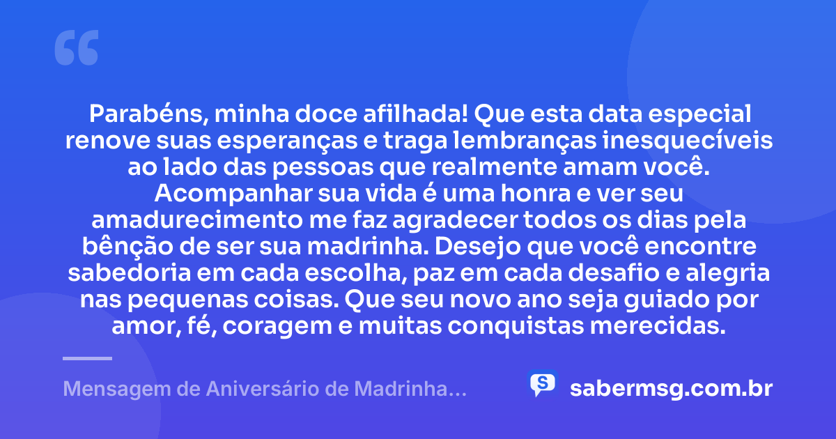 Parabéns, minha doce afilhada! Que esta data especial renove suas esperanças e traga lembranças inesquecíveis ao lado das pessoas que realmente amam você. Acompanhar sua vida é uma honra e ver seu amadurecimento me faz agradecer todos os dias pela bênção de ser sua madrinha. Desejo que você encontre sabedoria em cada escolha, paz em cada desafio e alegria nas pequenas coisas. Que seu novo ano seja guiado por amor, fé, coragem e muitas conquistas merecidas. — Mensagem de Aniversário de Madrinha para Afilhada