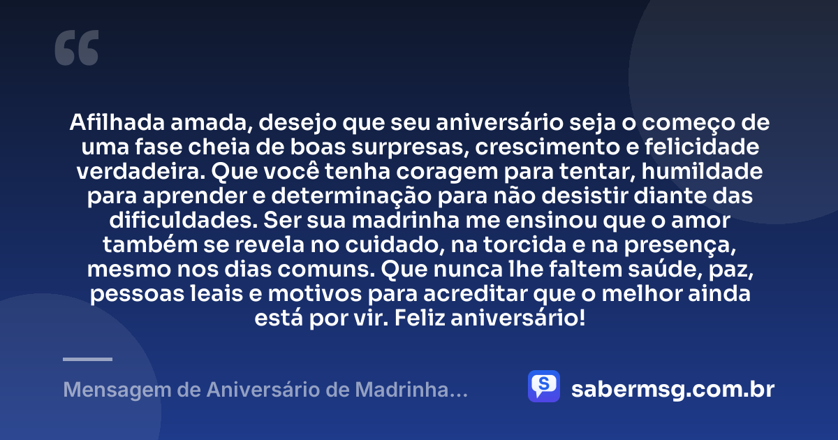 Afilhada amada, desejo que seu aniversário seja o começo de uma fase cheia de boas surpresas, crescimento e felicidade verdadeira. Que você tenha coragem para tentar, humildade para aprender e determinação para não desistir diante das dificuldades. Ser sua madrinha me ensinou que o amor também se revela no cuidado, na torcida e na presença, mesmo nos dias comuns. Que nunca lhe faltem saúde, paz, pessoas leais e motivos para acreditar que o melhor ainda está por vir. Feliz aniversário! — Mensagem de Aniversário de Madrinha para Afilhada