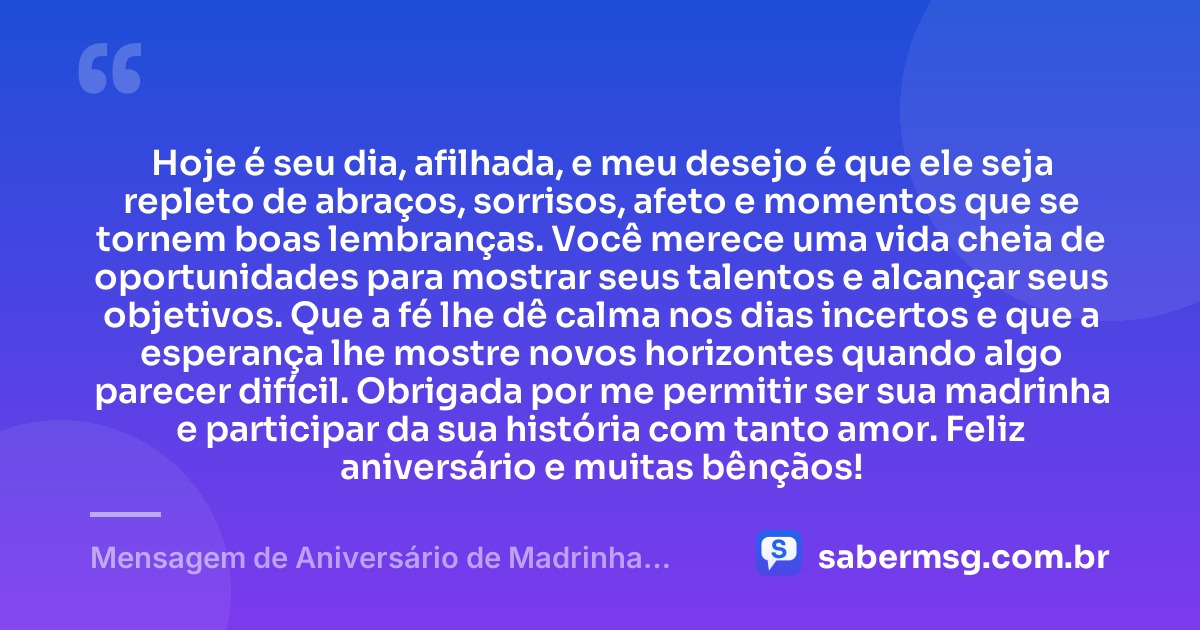 Hoje é seu dia, afilhada, e meu desejo é que ele seja repleto de abraços, sorrisos, afeto e momentos que se tornem boas lembranças. Você merece uma vida cheia de oportunidades para mostrar seus talentos e alcançar seus objetivos. Que a fé lhe dê calma nos dias incertos e que a esperança lhe mostre novos horizontes quando algo parecer difícil. Obrigada por me permitir ser sua madrinha e participar da sua história com tanto amor. Feliz aniversário e muitas bênçãos! — Mensagem de Aniversário de Madrinha para Afilhada