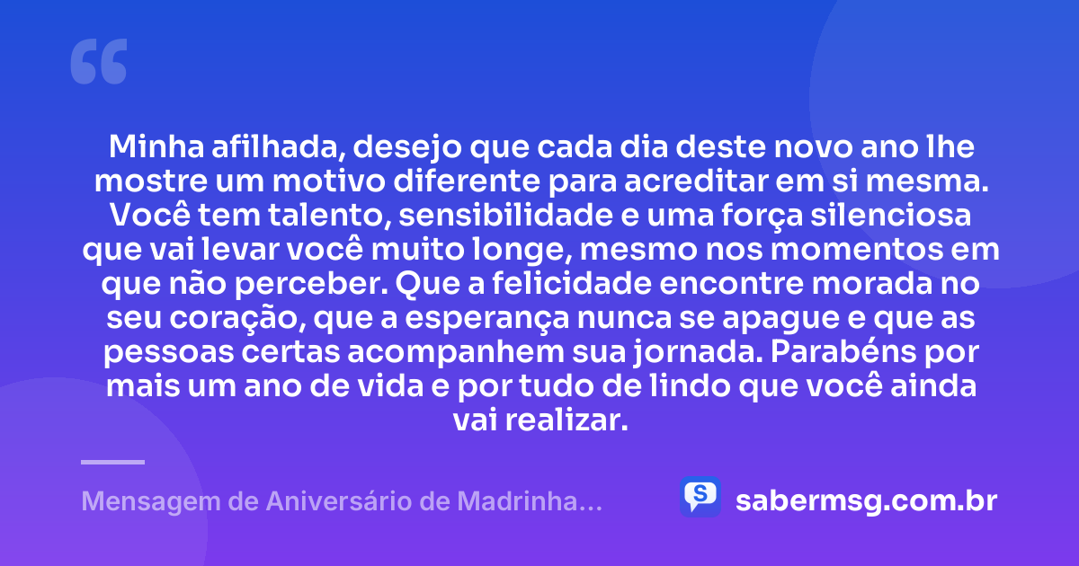 Minha afilhada, desejo que cada dia deste novo ano lhe mostre um motivo diferente para acreditar em si mesma. Você tem talento, sensibilidade e uma força silenciosa que vai levar você muito longe, mesmo nos momentos em que não perceber. Que a felicidade encontre morada no seu coração, que a esperança nunca se apague e que as pessoas certas acompanhem sua jornada. Parabéns por mais um ano de vida e por tudo de lindo que você ainda vai realizar. — Mensagem de Aniversário de Madrinha para Afilhada Tumblr
