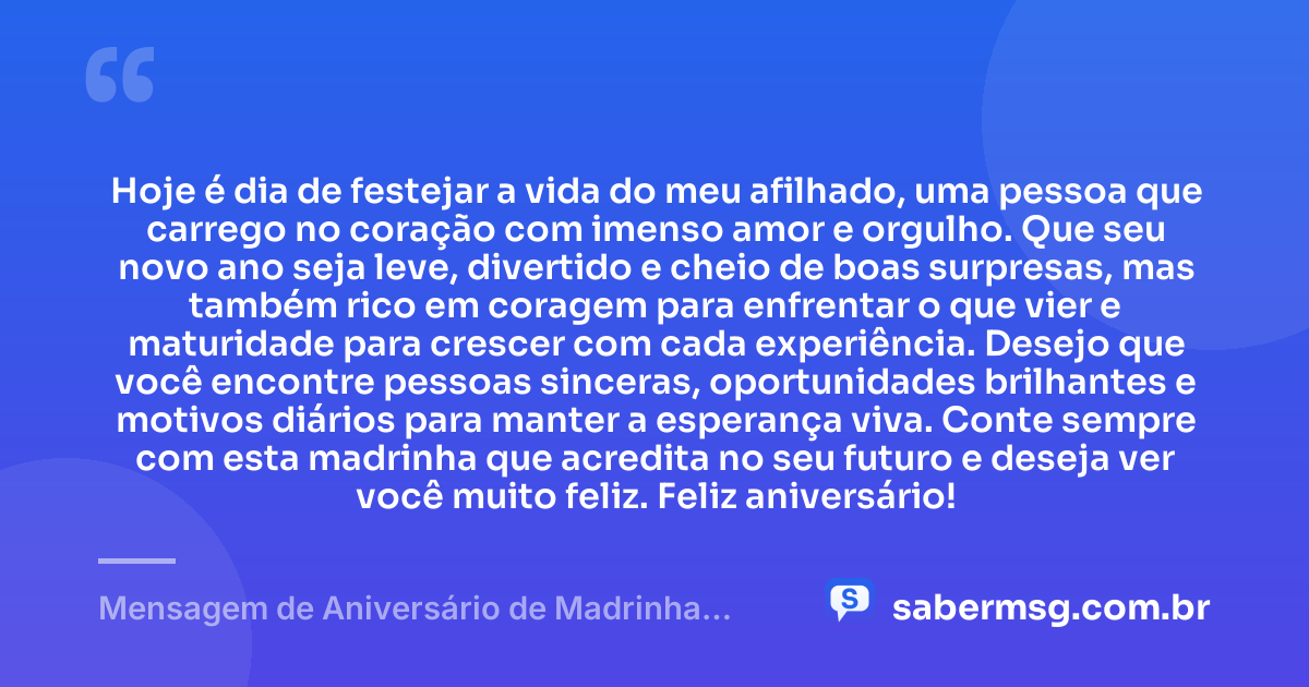 Hoje é dia de festejar a vida do meu afilhado, uma pessoa que carrego no coração com imenso amor e orgulho. Que seu novo ano seja leve, divertido e cheio de boas surpresas, mas também rico em coragem para enfrentar o que vier e maturidade para crescer com cada experiência. Desejo que você encontre pessoas sinceras, oportunidades brilhantes e motivos diários para manter a esperança viva. Conte sempre com esta madrinha que acredita no seu futuro e deseja ver você muito feliz. Feliz aniversário! — Mensagem de Aniversário de Madrinha para Afilhado