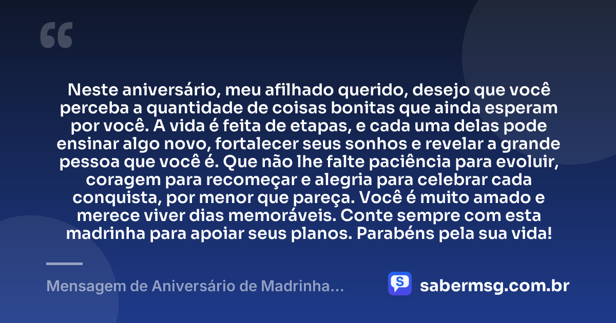 Neste aniversário, meu afilhado querido, desejo que você perceba a quantidade de coisas bonitas que ainda esperam por você. A vida é feita de etapas, e cada uma delas pode ensinar algo novo, fortalecer seus sonhos e revelar a grande pessoa que você é. Que não lhe falte paciência para evoluir, coragem para recomeçar e alegria para celebrar cada conquista, por menor que pareça. Você é muito amado e merece viver dias memoráveis. Conte sempre com esta madrinha para apoiar seus planos. Parabéns pela sua vida! — Mensagem de Aniversário de Madrinha para Afilhado