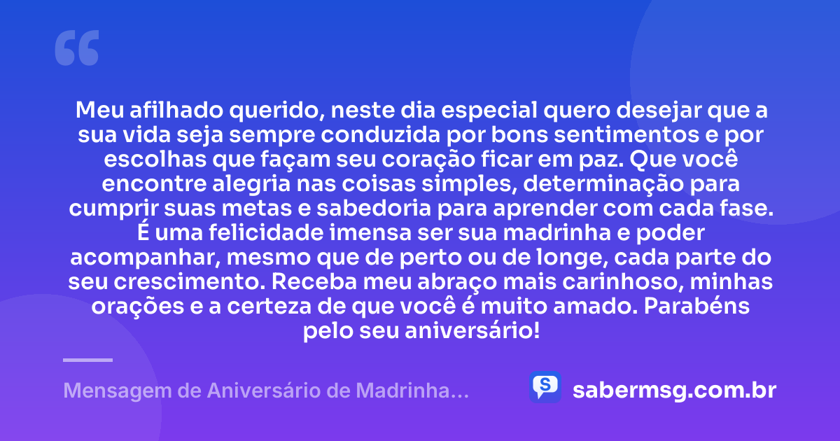 Meu afilhado querido, neste dia especial quero desejar que a sua vida seja sempre conduzida por bons sentimentos e por escolhas que façam seu coração ficar em paz. Que você encontre alegria nas coisas simples, determinação para cumprir suas metas e sabedoria para aprender com cada fase. É uma felicidade imensa ser sua madrinha e poder acompanhar, mesmo que de perto ou de longe, cada parte do seu crescimento. Receba meu abraço mais carinhoso, minhas orações e a certeza de que você é muito amado. Parabéns pelo seu aniversário! — Mensagem de Aniversário de Madrinha para Afilhado